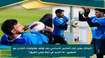 الزمالك يعلن قرار الحارس الأساسي بعد توقف مفاوضات التبادل مع المصري – ما الجديد في أزمة مرمى الفريق؟